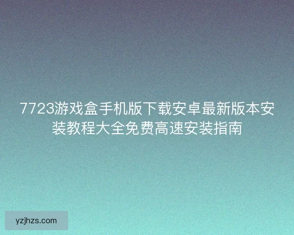 7723游戏盒手机版下载安卓最新版本安装教程大全免费高速安装指南