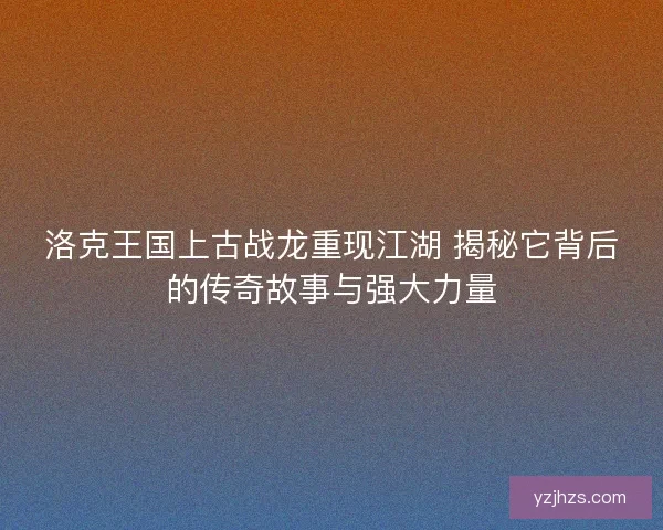 洛克王国上古战龙重现江湖 揭秘它背后的传奇故事与强大力量