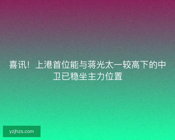 喜讯！上港首位能与蒋光太一较高下的中卫已稳坐主力位置