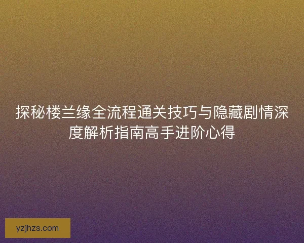 探秘楼兰缘全流程通关技巧与隐藏剧情深度解析指南高手进阶心得