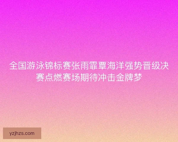 全国游泳锦标赛张雨霏覃海洋强势晋级决赛点燃赛场期待冲击金牌梦