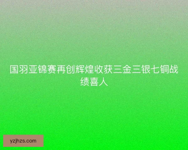 国羽亚锦赛再创辉煌收获三金三银七铜战绩喜人